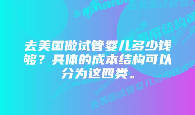 去美国做试管婴儿多少钱够？具体的成本结构可以分为这四类。