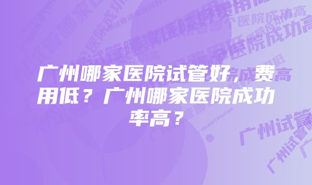 广州哪家医院试管好，费用低？广州哪家医院成功率高？