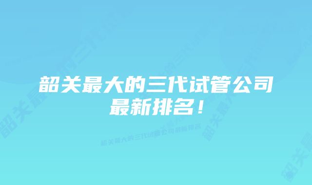 韶关最大的三代试管公司最新排名！