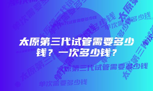 太原第三代试管需要多少钱？一次多少钱？