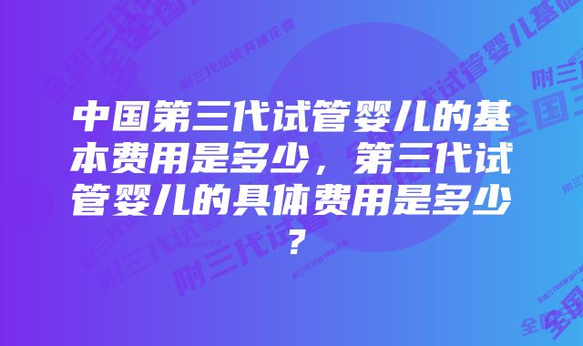 中国第三代试管婴儿的基本费用是多少，第三代试管婴儿的具体费用是多少？