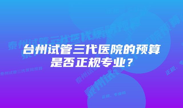 台州试管三代医院的预算是否正规专业？