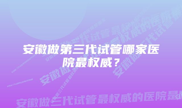 安徽做第三代试管哪家医院最权威？