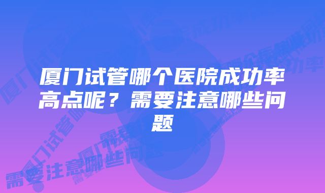 厦门试管哪个医院成功率高点呢？需要注意哪些问题