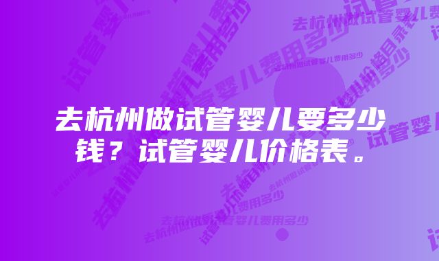 去杭州做试管婴儿要多少钱？试管婴儿价格表。