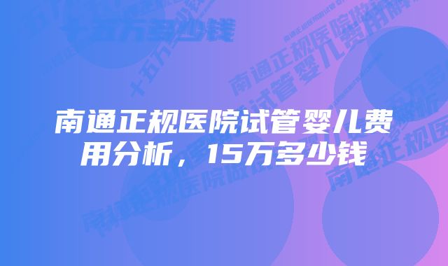 南通正规医院试管婴儿费用分析，15万多少钱