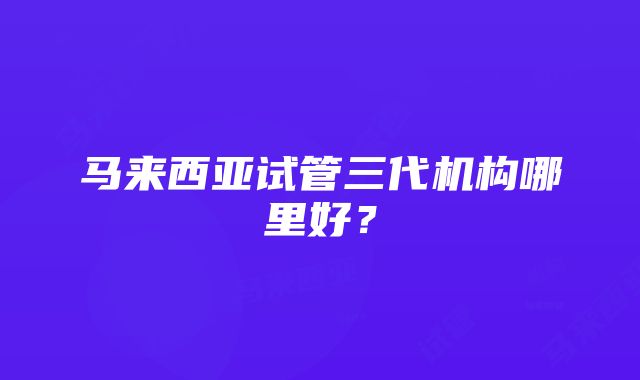 马来西亚试管三代机构哪里好？