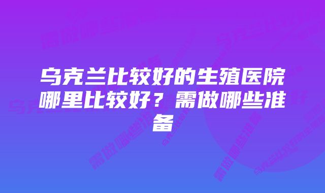 乌克兰比较好的生殖医院哪里比较好？需做哪些准备