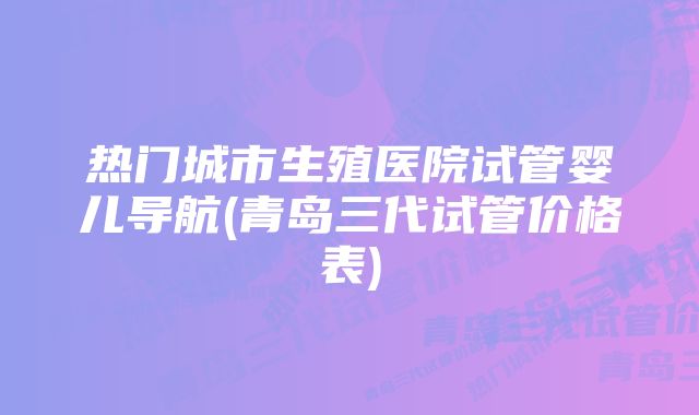 热门城市生殖医院试管婴儿导航(青岛三代试管价格表)