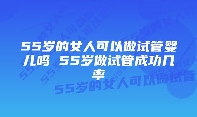 55岁的女人可以做试管婴儿吗 55岁做试管成功几率