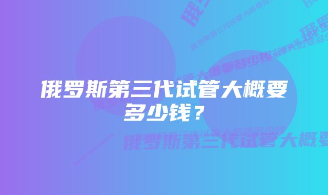 俄罗斯第三代试管大概要多少钱？