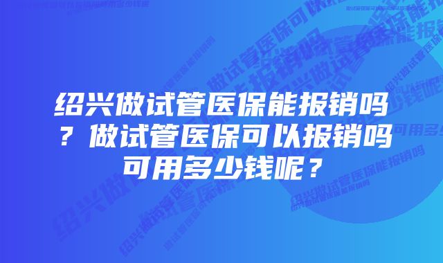 绍兴做试管医保能报销吗？做试管医保可以报销吗可用多少钱呢？