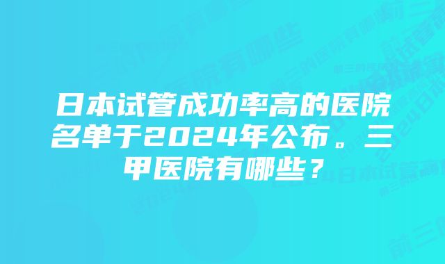 日本试管成功率高的医院名单于2024年公布。三甲医院有哪些？