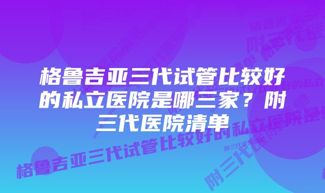 格鲁吉亚三代试管比较好的私立医院是哪三家？附三代医院清单