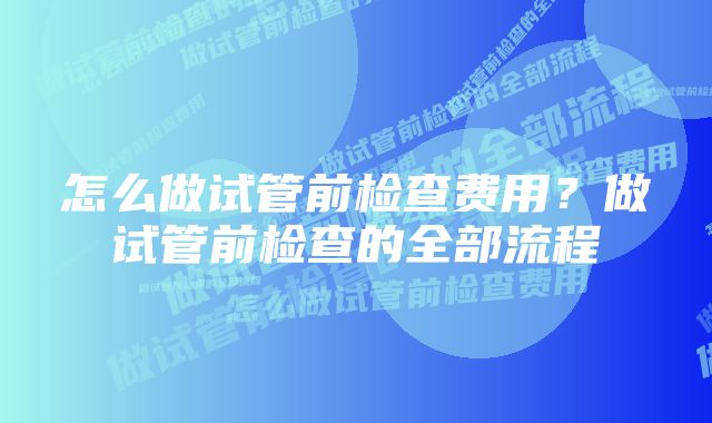 怎么做试管前检查费用？做试管前检查的全部流程