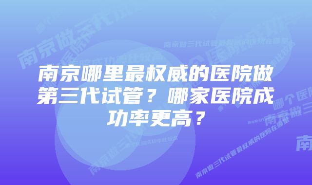 南京哪里最权威的医院做第三代试管？哪家医院成功率更高？