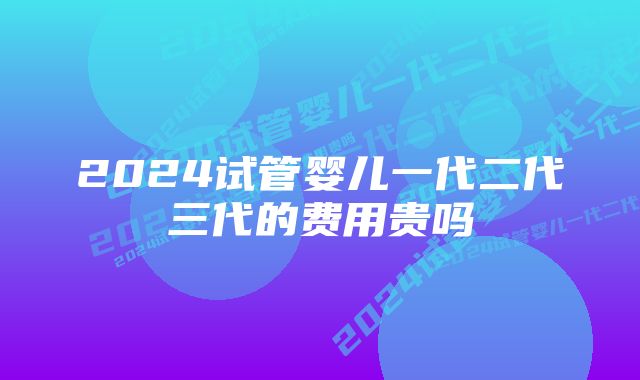 2024试管婴儿一代二代三代的费用贵吗