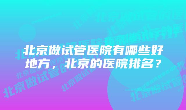 北京做试管医院有哪些好地方，北京的医院排名？