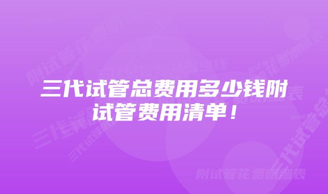 三代试管总费用多少钱附试管费用清单！