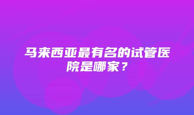 马来西亚最有名的试管医院是哪家？