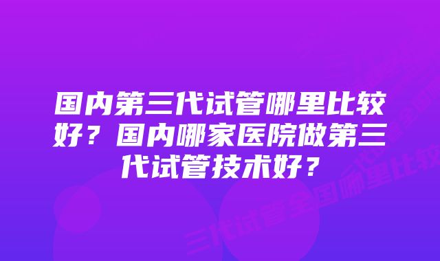 国内第三代试管哪里比较好？国内哪家医院做第三代试管技术好？