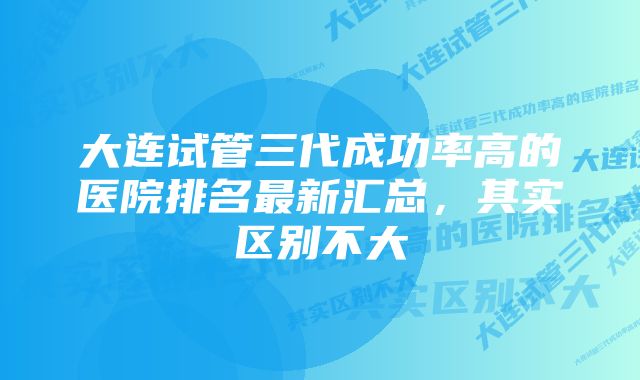 大连试管三代成功率高的医院排名最新汇总，其实区别不大