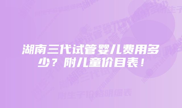 湖南三代试管婴儿费用多少？附儿童价目表！