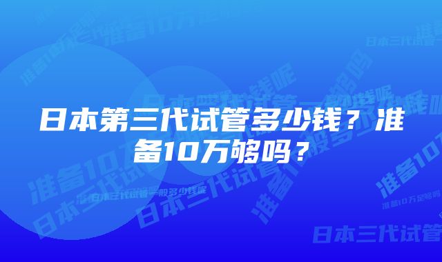 日本第三代试管多少钱？准备10万够吗？