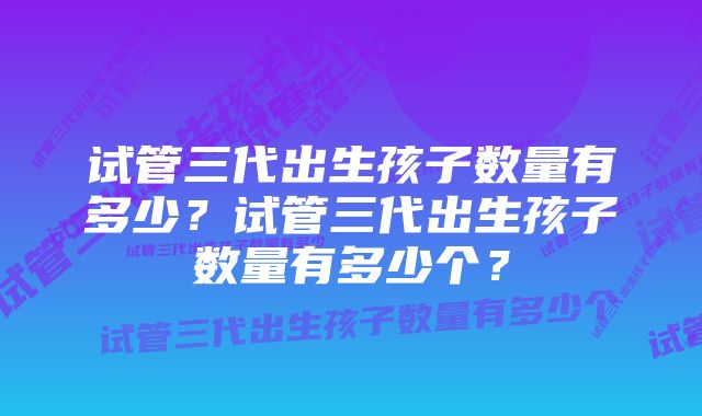 试管三代出生孩子数量有多少？试管三代出生孩子数量有多少个？