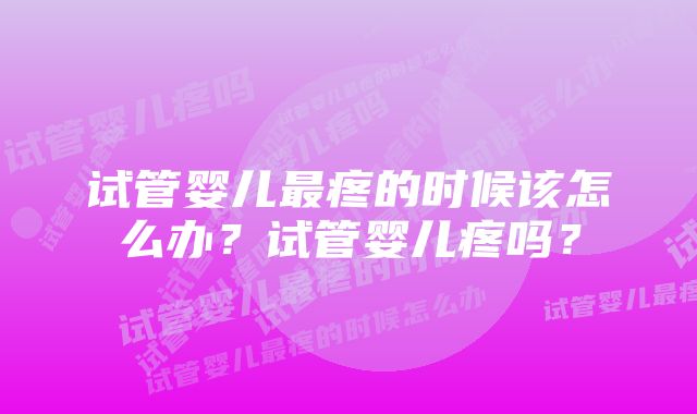 试管婴儿最疼的时候该怎么办？试管婴儿疼吗？