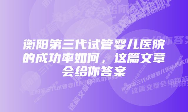 衡阳第三代试管婴儿医院的成功率如何，这篇文章会给你答案