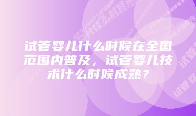 试管婴儿什么时候在全国范围内普及，试管婴儿技术什么时候成熟？