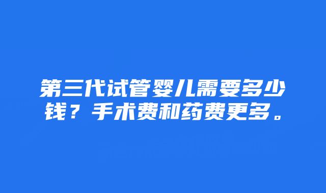 第三代试管婴儿需要多少钱？手术费和药费更多。