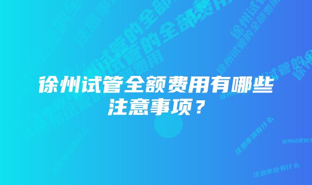 徐州试管全额费用有哪些注意事项？