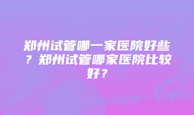 郑州试管哪一家医院好些？郑州试管哪家医院比较好？