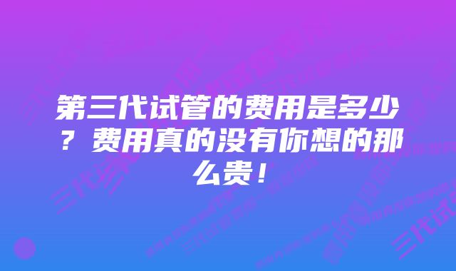 第三代试管的费用是多少？费用真的没有你想的那么贵！