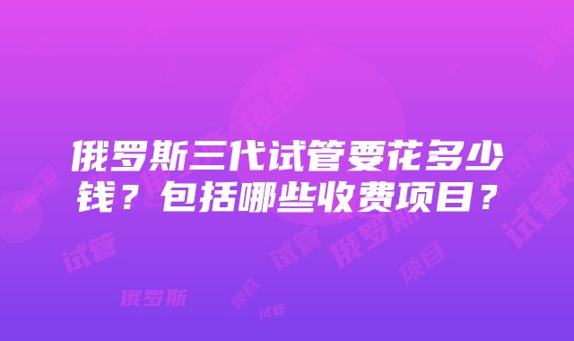 俄罗斯三代试管要花多少钱？包括哪些收费项目？