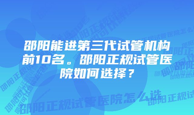 邵阳能进第三代试管机构前10名。邵阳正规试管医院如何选择？