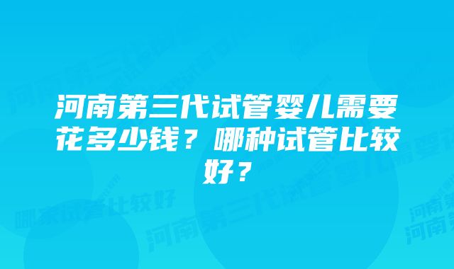 河南第三代试管婴儿需要花多少钱？哪种试管比较好？