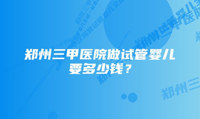 郑州三甲医院做试管婴儿要多少钱？