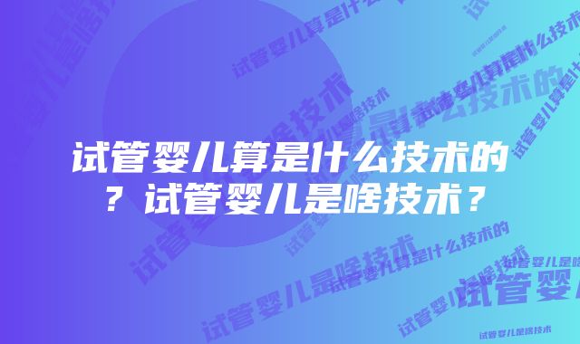 试管婴儿算是什么技术的？试管婴儿是啥技术？