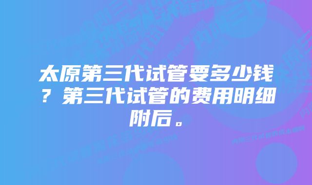 太原第三代试管要多少钱？第三代试管的费用明细附后。