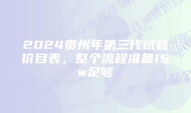 2024贵州年第三代试管价目表，整个流程准备15w足够