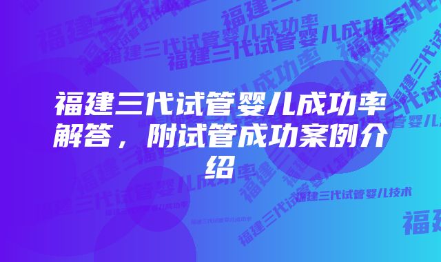 福建三代试管婴儿成功率解答，附试管成功案例介绍