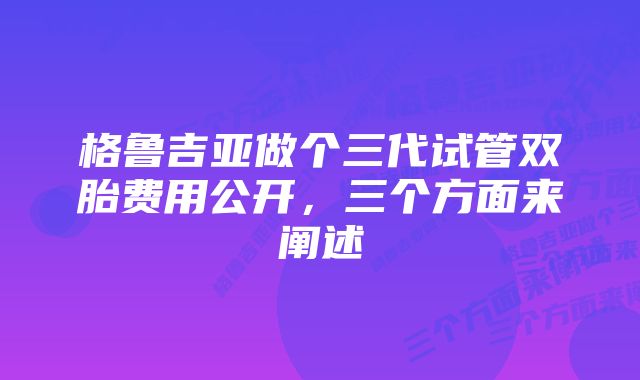 格鲁吉亚做个三代试管双胎费用公开，三个方面来阐述