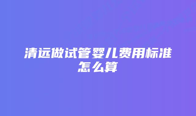 清远做试管婴儿费用标准怎么算