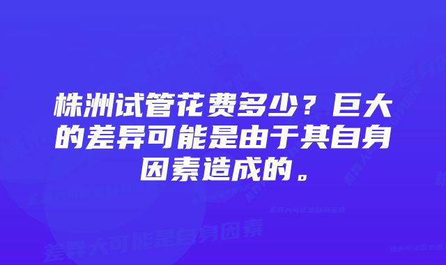 株洲试管花费多少？巨大的差异可能是由于其自身因素造成的。