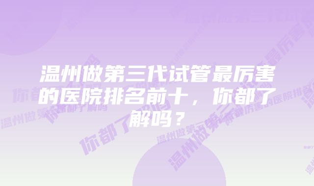 温州做第三代试管最厉害的医院排名前十，你都了解吗？