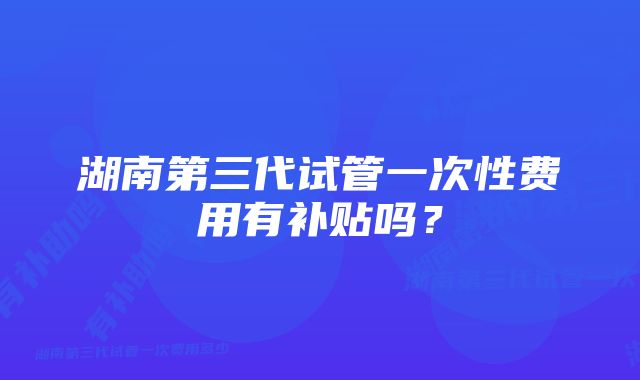 湖南第三代试管一次性费用有补贴吗？