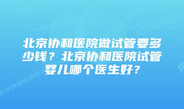 北京协和医院做试管要多少钱？北京协和医院试管婴儿哪个医生好？